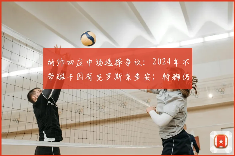 纳帅回应中场选择争议：2024年不带磁卡因有克罗斯京多安；特狮仍有希望