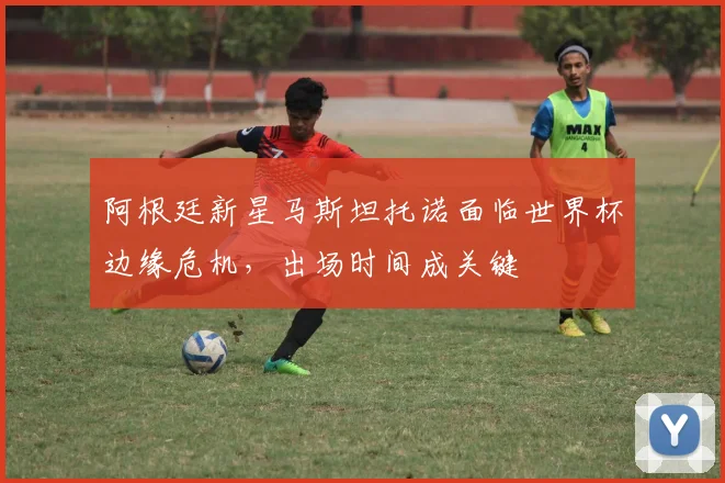 阿根廷新星马斯坦托诺面临世界杯边缘危机，出场时间成关键