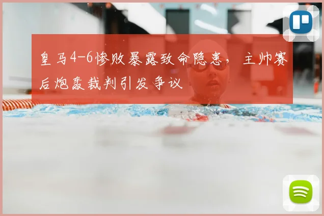 皇马4-6惨败暴露致命隐患，主帅赛后炮轰裁判引发争议