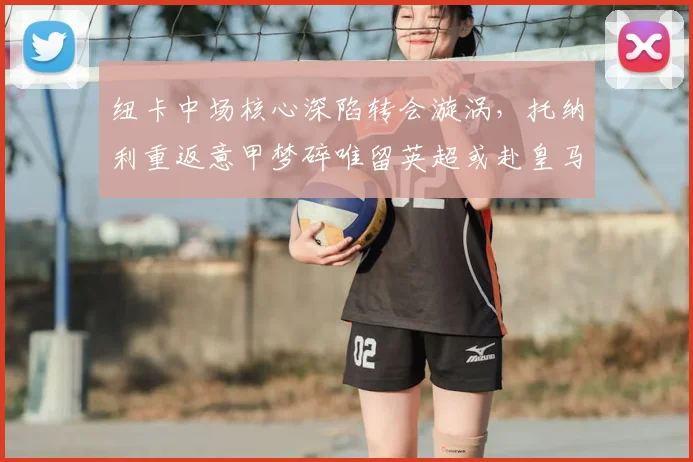 纽卡中场核心深陷转会漩涡，托纳利重返意甲梦碎唯留英超或赴皇马