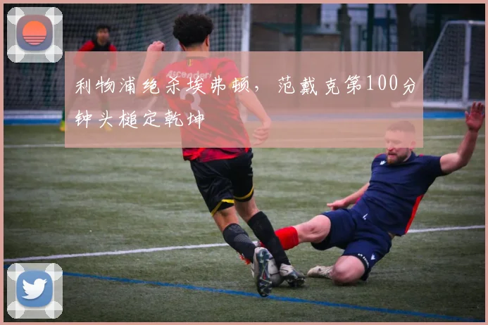 利物浦绝杀埃弗顿，范戴克第100分钟头槌定乾坤