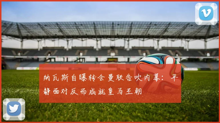 纳瓦斯自曝转会曼联告吹内幕：平静面对反而成就皇马王朝