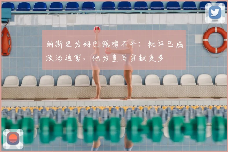 纳斯里为姆巴佩鸣不平：批评已成政治迫害，他为皇马贡献良多