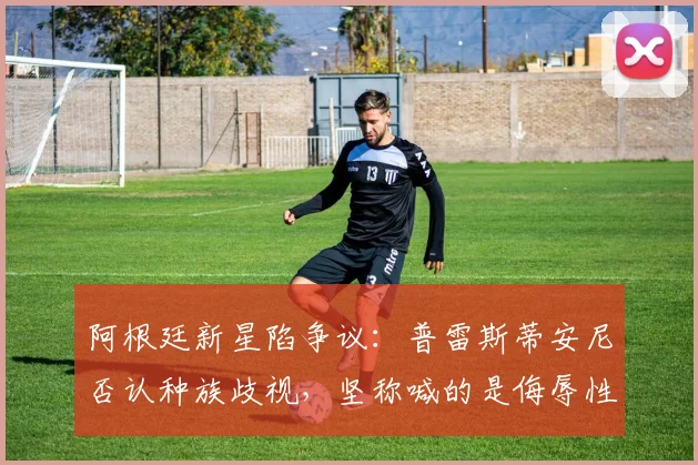 阿根廷新星陷争议：普雷斯蒂安尼否认种族歧视，坚称喊的是侮辱性称呼而非“猴子”