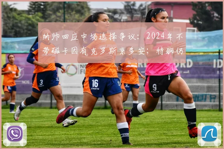纳帅回应中场选择争议：2024年不带磁卡因有克罗斯京多安；特狮仍有希望
