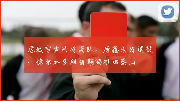 蓉城官宣两将离队，唐鑫或将退役，德尔加多租借期满难回泰山