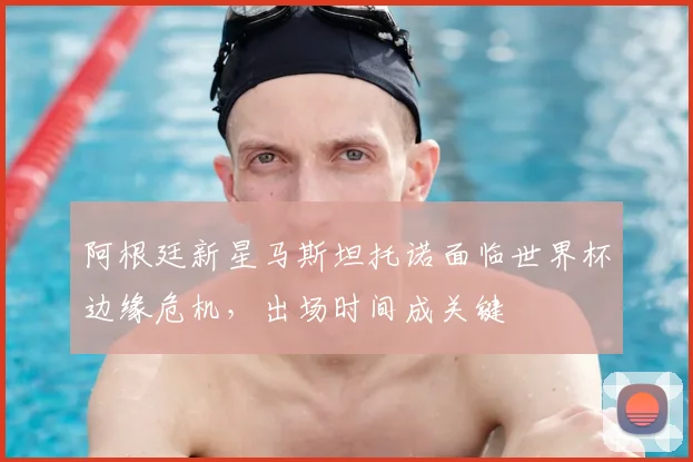 阿根廷新星马斯坦托诺面临世界杯边缘危机，出场时间成关键