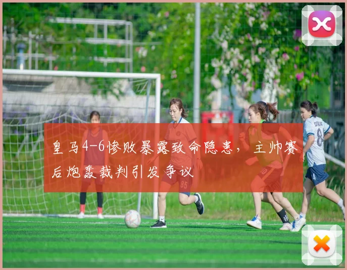 皇马4-6惨败暴露致命隐患，主帅赛后炮轰裁判引发争议