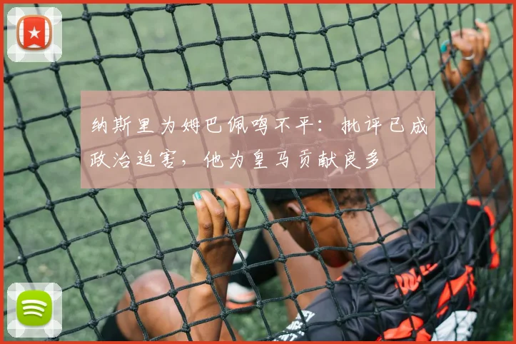 纳斯里为姆巴佩鸣不平：批评已成政治迫害，他为皇马贡献良多