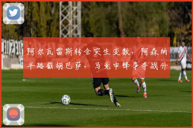 阿尔瓦雷斯转会突生变数，阿森纳半路截胡巴萨，马竞中锋争夺战升级