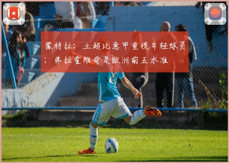 蒙特拉：土超比意甲重视年轻球员；弗拉霍维奇是欧洲前五水准